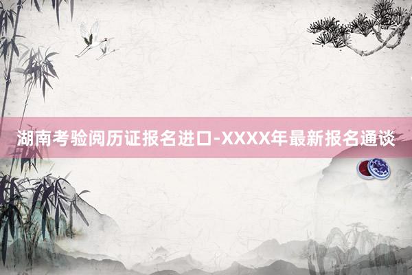 湖南考验阅历证报名进口-XXXX年最新报名通谈