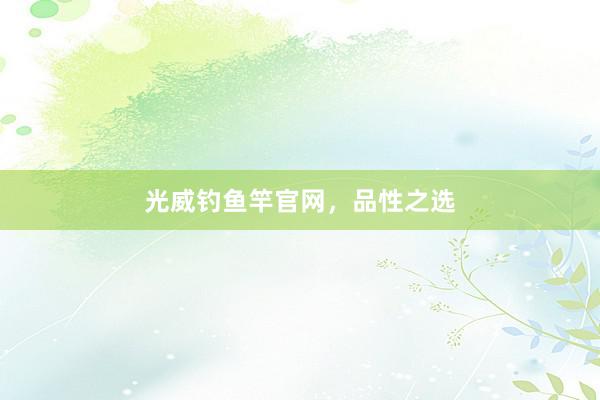 光威钓鱼竿官网,品性之选